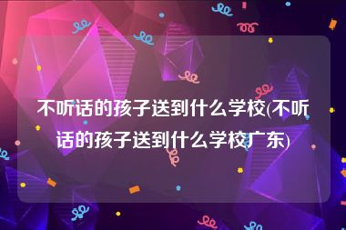 不听话的孩子送到什么学校(不听话的孩子送到什么学校广东)