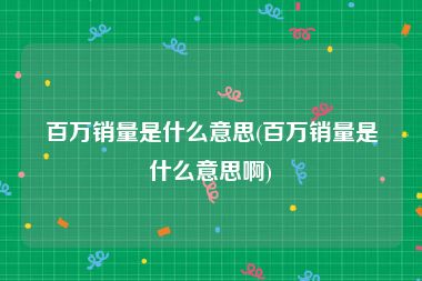 百万销量是什么意思(百万销量是什么意思啊)