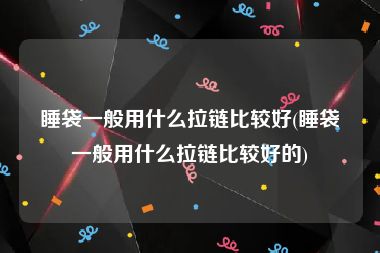 睡袋一般用什么拉链比较好(睡袋一般用什么拉链比较好的)