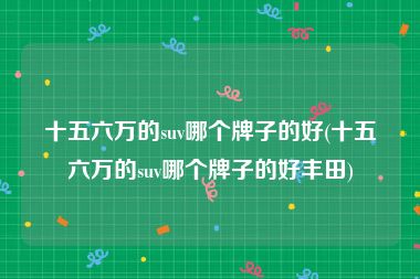 十五六万的suv哪个牌子的好(十五六万的suv哪个牌子的好丰田)