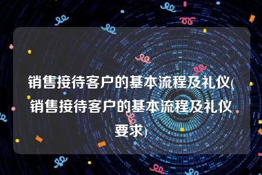 销售接待客户的基本流程及礼仪(销售接待客户的基本流程及礼仪要求)