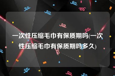 一次性压缩毛巾有保质期吗(一次性压缩毛巾有保质期吗多久)