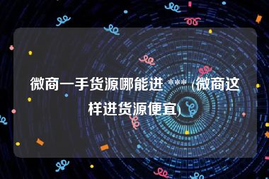 微商一手货源哪能进 *** (微商这样进货源便宜)