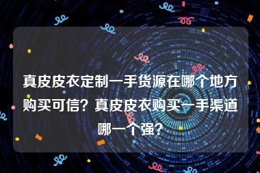 真皮皮衣定制一手货源在哪个地方购买可信？真皮皮衣购买一手渠道哪一个强？