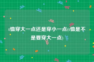 t恤穿大一点还是穿小一点(t恤是不是要穿大一点)