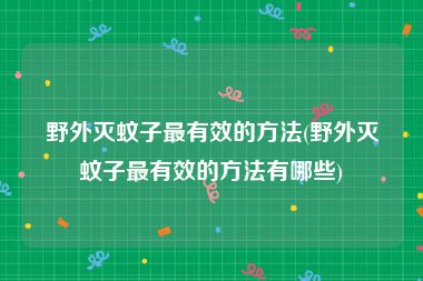 野外灭蚊子最有效的方法(野外灭蚊子最有效的方法有哪些)