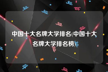 中国十大名牌大学排名(中国十大名牌大学排名榜)