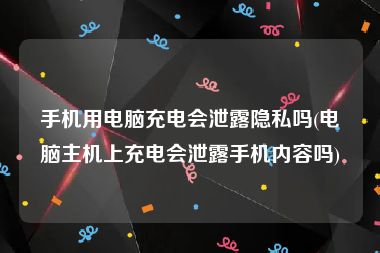 手机用电脑充电会泄露隐私吗(电脑主机上充电会泄露手机内容吗)