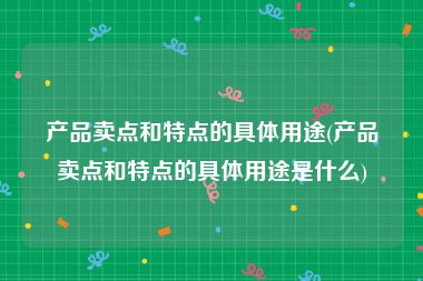 产品卖点和特点的具体用途(产品卖点和特点的具体用途是什么)