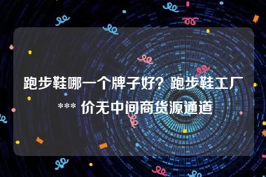 跑步鞋哪一个牌子好？跑步鞋工厂 *** 价无中间商货源通道