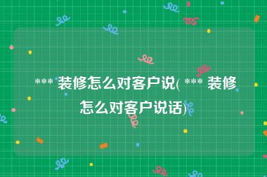  *** 装修怎么对客户说( *** 装修怎么对客户说话)