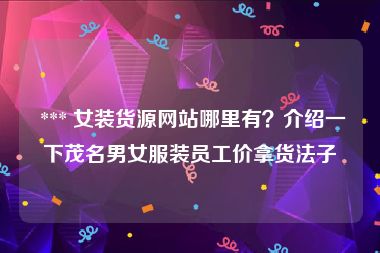  *** 女装货源网站哪里有？介绍一下茂名男女服装员工价拿货法子