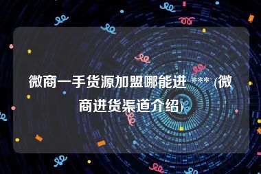 微商一手货源加盟哪能进 *** (微商进货渠道介绍)