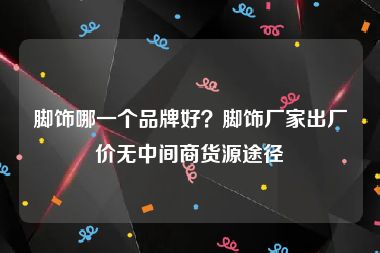 脚饰哪一个品牌好？脚饰厂家出厂价无中间商货源途径