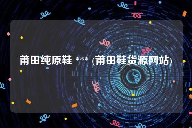 莆田纯原鞋 *** (莆田鞋货源网站)