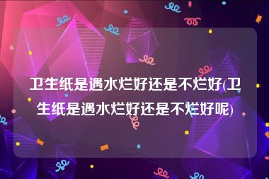 卫生纸是遇水烂好还是不烂好(卫生纸是遇水烂好还是不烂好呢)