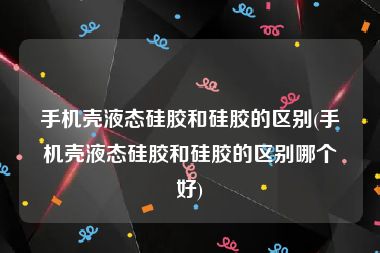 手机壳液态硅胶和硅胶的区别(手机壳液态硅胶和硅胶的区别哪个好)