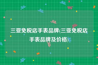 三亚免税店手表品牌(三亚免税店手表品牌及价格)