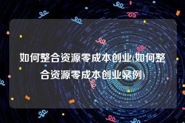 如何整合资源零成本创业(如何整合资源零成本创业案例)