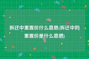拆迁中重置价什么意思(拆迁中的重置价是什么意思)