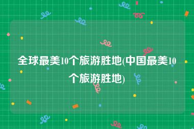 全球最美10个旅游胜地(中国最美10个旅游胜地)