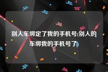 别人车绑定了我的手机号(别人的车绑我的手机号了)