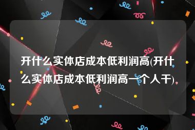 开什么实体店成本低利润高(开什么实体店成本低利润高一个人干)