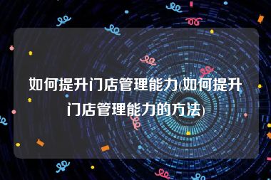 如何提升门店管理能力(如何提升门店管理能力的方法)