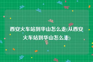 西安火车站到华山怎么走(从西安火车站到华山怎么走)
