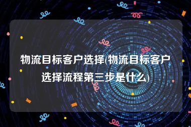 物流目标客户选择(物流目标客户选择流程第三步是什么)