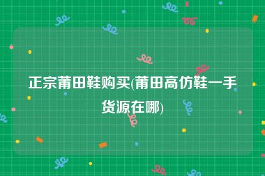 正宗莆田鞋购买(莆田高仿鞋一手货源在哪)