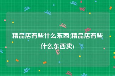精品店有些什么东西(精品店有些什么东西卖)