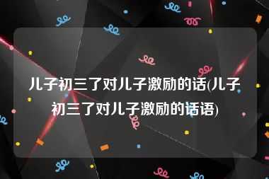 儿子初三了对儿子激励的话(儿子初三了对儿子激励的话语)
