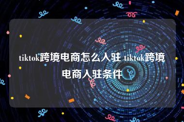 tiktok跨境电商怎么入驻 tiktok跨境电商入驻条件