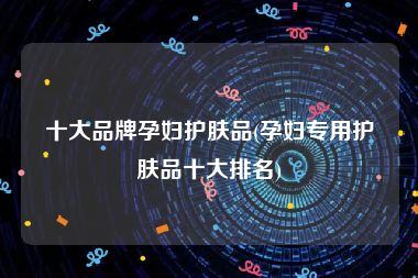 十大品牌孕妇护肤品(孕妇专用护肤品十大排名)