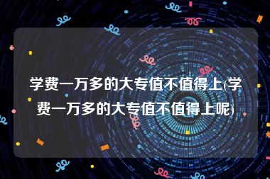学费一万多的大专值不值得上(学费一万多的大专值不值得上呢)