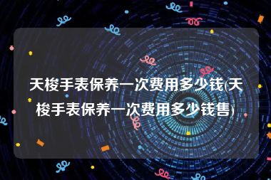 天梭手表保养一次费用多少钱(天梭手表保养一次费用多少钱售)