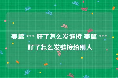 美篇 *** 好了怎么发链接 美篇 *** 好了怎么发链接给别人