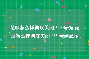 花呗怎么样彻底关闭 *** 号码 花呗怎么样彻底关闭 *** 号码显示
