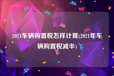 2021车辆购置税怎样计算(2021年车辆购置税减半)