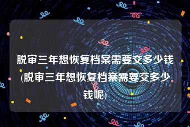 脱审三年想恢复档案需要交多少钱(脱审三年想恢复档案需要交多少钱呢)