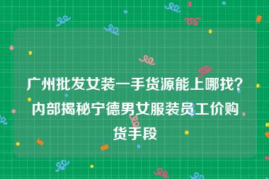 广州批发女装一手货源能上哪找？内部揭秘宁德男女服装员工价购货手段