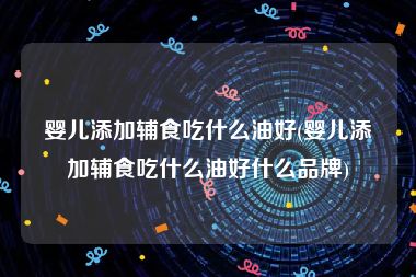 婴儿添加辅食吃什么油好(婴儿添加辅食吃什么油好什么品牌)
