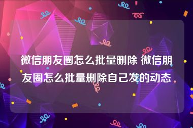 微信朋友圈怎么批量删除 微信朋友圈怎么批量删除自己发的动态