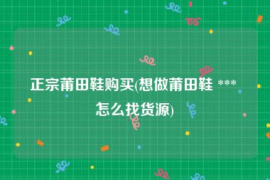 正宗莆田鞋购买(想做莆田鞋 *** 怎么找货源)