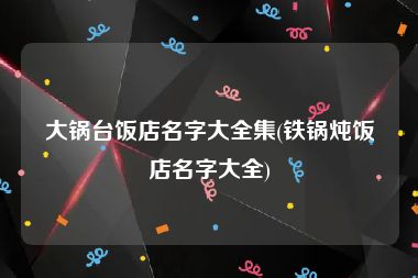 大锅台饭店名字大全集(铁锅炖饭店名字大全)