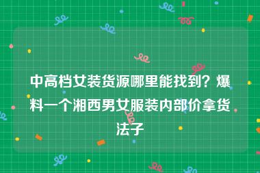 中高档女装货源哪里能找到？爆料一个湘西男女服装内部价拿货法子