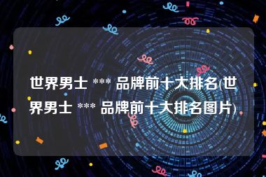 世界男士 *** 品牌前十大排名(世界男士 *** 品牌前十大排名图片)