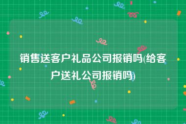 销售送客户礼品公司报销吗(给客户送礼公司报销吗)