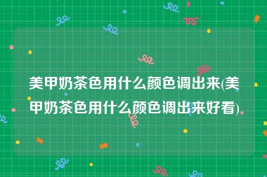 美甲奶茶色用什么颜色调出来(美甲奶茶色用什么颜色调出来好看)